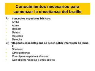 Conocimientos necesarios para
comenzar la enseñanza del braille
A) conceptos espaciales básicos:
• Arriba
• Abajo
• Delante
• Detrás
• Izquierda
• Derecha
B ) relaciones espaciales que se deben saber interpretar en torno
a:
• Sí mismo
• Otras personas
• Con objeto respecto a sí mismo
• Con objetos respecto a otros objetos
 
