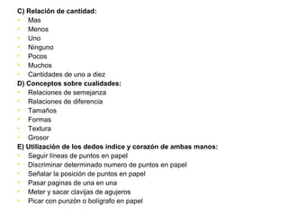 C) Relación de cantidad:
• Mas
• Menos
• Uno
• Ninguno
• Pocos
• Muchos
• Cantidades de uno a diez
D) Conceptos sobre cualidades:
• Relaciones de semejanza
• Relaciones de diferencia
• Tamaños
• Formas
• Textura
• Grosor
E) Utilización de los dedos índice y corazón de ambas manos:
• Seguir líneas de puntos en papel
• Discriminar determinado numero de puntos en papel
• Señalar la posición de puntos en papel
• Pasar paginas de una en una
• Meter y sacar clavijas de agujeros
• Picar con punzón o bolígrafo en papel
 