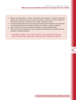 CURSO BÁSICO DE FORMACIÓN CONTINUA:
                        Relevancia de la profesión docente en la escuela del nuevo milenio




•	 Dispone de herramientas y recursos informáticos para almacenar y organizar información
   seleccionada previamente ya sea de archivos personales, de Internet o de otros medios; tal
   información puede estar en formato de texto, imagen, multimedios o videos.
•	 Promueve la participación activa de los alumnos en tanto que les permite colaborar con aportaciones
   de información documental (en distintos formatos), con la emisión y registro de opiniones.
•	 Ofrece al docente recursos para el diseño y desarrollo de material educativo digital.
•	 Ofrece recursos para la organización, control y gestión de actividades dentro del aula tales como:
   calendario, encuesta, distribución.

      Habilidades Digitales para Todos, propone crear plataformas integrales
      para conformar redes colaborativas, pues ahí está la riqueza del siglo XXI.




                                                                                                                    109




                                                  Dirección General de Formación Continua de Maestros en Servicio
 