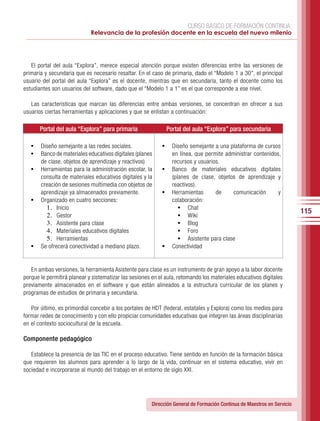 CURSO BÁSICO DE FORMACIÓN CONTINUA:
                             Relevancia de la profesión docente en la escuela del nuevo milenio




   El portal del aula “Explora”, merece especial atención porque existen diferencias entre las versiones de
primaria y secundaria que es necesario resaltar. En el caso de primaria, dado el “Modelo 1 a 30”, el principal
usuario del portal del aula “Explora” es el docente, mientras que en secundaria, tanto el docente como los
estudiantes son usuarios del software, dado que el “Modelo 1 a 1” es el que corresponde a ese nivel.

   Las características que marcan las diferencias entre ambas versiones, se concentran en ofrecer a sus
usuarios ciertas herramientas y aplicaciones y que se enlistan a continuación:

       Portal del aula “Explora” para primaria                Portal del aula “Explora” para secundaria

   •	 Diseño semejante a las redes sociales.                •	 Diseño semejante a una plataforma de cursos
   •	 Banco de materiales educativos digitales (planes         en línea, que permite administrar contenidos,
       de clase, objetos de aprendizaje y reactivos)           recursos y usuarios.
   •	 Herramientas para la administración escolar, la       •	 Banco de materiales educativos digitales
      consulta de materiales educativos digitales y la         (planes de clase, objetos de aprendizaje y
      creación de sesiones multimedia con objetos de           reactivos).
      aprendizaje ya almacenados previamente.               •	 Herramientas      de     comunicación       y
   •	 Organizado en cuatro secciones:                          colaboración:
        1.	 Inicio                                                •	 Chat
                                                                                                                         115
        2.	 Gestor                                                •	 Wiki
        3.	 Asistente para clase                                  •	 Blog
        4.	 Materiales educativos digitales                       •	 Foro
        5.	 Herramientas                                          •	 Asistente para clase
   •	 Se ofrecerá conectividad a mediano plazo.             •	 Conectividad


   En ambas versiones, la herramienta Asistente para clase es un instrumento de gran apoyo a la labor docente
porque le permitirá planear y sistematizar las sesiones en el aula, retomando los materiales educativos digitales
previamente almacenados en el software y que están alineados a la estructura curricular de los planes y
programas de estudios de primaria y secundaria.

   Por último, es primordial concebir a los portales de HDT (federal, estatales y Explora) como los medios para
formar redes de conocimiento y con ello propiciar comunidades educativas que integren las áreas disciplinarias
en el contexto sociocultural de la escuela.

Componente pedagógico

   Establece la presencia de las TIC en el proceso educativo. Tiene sentido en función de la formación básica
que requieren los alumnos para aprender a lo largo de la vida, continuar en el sistema educativo, vivir en
sociedad e incorporarse al mundo del trabajo en el entorno de siglo XXI.




                                                       Dirección General de Formación Continua de Maestros en Servicio
 