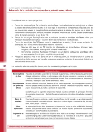CURSO BÁSICO DE FORMACIÓN CONTINUA:
      Relevancia de la profesión docente en la escuela del nuevo milenio




          El modelo se basa en cuatro perspectivas:

          •	 Perspectiva epistemológica: Se fundamenta en el enfoque constructivista del aprendizaje que se refiere
             al proceso de construcción del sujeto; en el cual logra el desarrollo de competencias porque se parte de
             sus experiencias previas; el conocimiento se construye gracias a la relación del alumno con el objeto de
             conocimiento, tomando como punto de partida los referentes personales del alumno. En este proceso debe
             entrar de manera coherente el uso de las TIC.
          •	 Perspectiva psicológica: Psicología educativa, actualmente los avances se dirigen a enfoques mixtos que
             intercalan el desarrollo conceptual y cognitivo dentro de orientaciones constructivistas.
          •	 Perspectiva tecnológica: Las TIC juegan un papel importante en la construcción de nuevos ambientes de
             aprendizaje. HDT busca poner al alcance de maestros y alumnos:
                  •	 Recursos con base en las TIC (fuentes de información con presentaciones diversas: texto,
                      imágenes, simulaciones, videos y otros formatos interactivos)
                  •	 Herramientas cognitivas (fuentes de información con un objetivo particular de aprendizaje sobre
                      un tema en específico, dirigido a un público en particular)
          •	 Perspectiva didáctica: Para el uso de las TIC en el ámbito educativo, es necesario tomar en cuenta las
             características de los alumnos, así como las propuestas para crear ambientes de aprendizaje dinámicos y
             alentar nuevas enseñanzas.

116       Los materiales educativos digitales forman parte del componente pedagógico e incluyen:

                                                               Materiales educativos
           Banco de planes     Propuestas de actividades que atienden los modelos de equipamiento que existen en las escuelas, promoviendo
              de clase         el trabajo colaborativo o individual en cada caso y que están alineadas a los planes y programas de estudios,
                               a través de un elemento operacional: el aprendizaje esperado. Estas propuestas pueden ser enriquecidas,
                               cambiadas y usadas para que el docente desarrolle sus clases.
           Banco de objetos Recursos multimedia como videos, diagramas de flujo, mapas conceptuales, interactivos y audios que resultan
            de aprendizaje atractivos para los alumnos. Los recursos abordan los contenidos a través de una propuesta didáctica que
                (ODAs)      propicia el conocimiento, la práctica y la reflexión de lo aprendido.

                               Los ODAs incluyen los siguientes componentes: Propósito educativo; actividades de aprendizaje; elementos
                               de presentación: imagen, color y diseño gráfico, así como elementos informáticos: interactividad, navegación
                               e interfaz.
               Banco de        Preguntas, afirmaciones, problemas a resolver para identificar el nivel de logro sobre un aprendizaje esperado.
               reactivos       Estos reactivos están construidos conforme a la estructura curricular vigente y consideran el nivel educativo,
                               grado, materia, bloque y contenido.
                Libros         Se presentan en formato digital aquellos recursos impresos con los que ya están familiarizados alumnos y
             digitalizados     maestros. Esto permitirá realizar nuevas actividades con recursos digitales, aprovechando los contenidos
                               adecuados para la enseñanza de la educación básica.
            Sugerencias de     Desarrolladas para los recursos que se recuperan de los proyectos de tecnología antecedentes a HDT. Estas
                 uso           guías ofrecen propuestas que los maestros podrán adecuar a las necesidades de los alumnos y que pueden
                               servir como el detonante para nuevas ideas en el uso de estos recursos digitales.



      Dirección General de Formación Continua de Maestros en Servicio
 