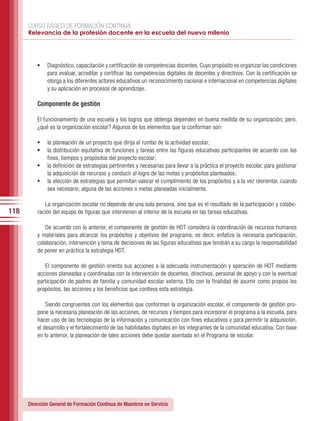 CURSO BÁSICO DE FORMACIÓN CONTINUA:
      Relevancia de la profesión docente en la escuela del nuevo milenio




          •	 Diagnóstico, capacitación y certificación de competencias docentes. Cuyo propósito es organizar las condiciones
              para evaluar, acreditar y certificar las competencias digitales de docentes y directivos. Con la certificación se
              otorga a los diferentes actores educativos un reconocimiento nacional e internacional en competencias digitales
              y su aplicación en procesos de aprendizaje.

          Componente de gestión

          El funcionamiento de una escuela y los logros que obtenga dependen en buena medida de su organización; pero,
          ¿qué es la organización escolar? Algunos de los elementos que la conforman son:

          •	 la planeación de un proyecto que dirija el rumbo de la actividad escolar;
          •	 la distribución equitativa de funciones y tareas entre las figuras educativas participantes de acuerdo con los
             fines, tiempos y propósitos del proyecto escolar;
          •	 la definición de estrategias pertinentes y necesarias para llevar a la práctica el proyecto escolar, para gestionar
             la adquisición de recursos y conducir al logro de las metas y propósitos planteados;
          •	 la elección de estrategias que permitan valorar el cumplimiento de los propósitos y a la vez reorientar, cuando
             sea necesario, alguna de las acciones o metas planeadas inicialmente.

              La organización escolar no depende de una sola persona, sino que es el resultado de la participación y colabo-
118       ración del equipo de figuras que intervienen al interior de la escuela en las tareas educativas.

             De acuerdo con lo anterior, el componente de gestión de HDT considera la coordinación de recursos humanos
          y materiales para alcanzar los propósitos y objetivos del programa; es decir, enfatiza la necesaria participación,
          colaboración, intervención y toma de decisiones de las figuras educativas que tendrán a su cargo la responsabilidad
          de poner en práctica la estrategia HDT.

             El componente de gestión orienta sus acciones a la adecuada instrumentación y operación de HDT mediante
          acciones planeadas y coordinadas con la intervención de docentes, directivos, personal de apoyo y con la eventual
          participación de padres de familia y comunidad escolar externa. Ello con la finalidad de asumir como propios los
          propósitos, las acciones y los beneficios que conlleva esta estrategia.

              Siendo congruentes con los elementos que conforman la organización escolar, el componente de gestión pro-
          pone la necesaria planeación de las acciones, de recursos y tiempos para incorporar el programa a la escuela, para
          hacer uso de las tecnologías de la información y comunicación con fines educativos y para permitir la adquisición,
          el desarrollo y el fortalecimiento de las habilidades digitales en los integrantes de la comunidad educativa. Con base
          en lo anterior, la planeación de tales acciones debe quedar asentada en el Programa de escolar.




      Dirección General de Formación Continua de Maestros en Servicio
 