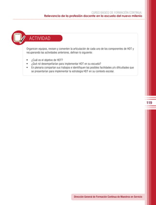 CURSO BÁSICO DE FORMACIÓN CONTINUA:
                Relevancia de la profesión docente en la escuela del nuevo milenio




  ACTIVIDAD

Organicen equipos, revisen y comenten la articulación de cada uno de los componentes de HDT y
recuperando las actividades anteriores, definan lo siguiente:

•	 ¿Cuál es el objetivo de HDT?
•	 ¿Qué rol desempeñarían para implementar HDT en su escuela?
•	 En plenaria compartan sus trabajos e identifiquen las posibles facilidades y/o dificultades que
    se presentarían para implementar la estrategia HDT en su contexto escolar.




                                                                                                             119




                                           Dirección General de Formación Continua de Maestros en Servicio
 