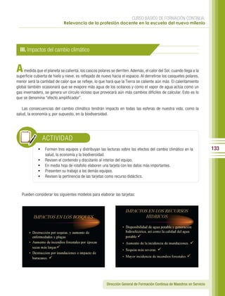 CURSO BÁSICO DE FORMACIÓN CONTINUA:
                             Relevancia de la profesión docente en la escuela del nuevo milenio




  III. Impactos del cambio climático


A    medida que el planeta se calienta, los cascos polares se derriten. Además, el calor del Sol, cuando llega a la
superficie cubierta de hielo y nieve, es reflejado de nuevo hacia el espacio. Al derretirse los casquetes polares,
menor será la cantidad de calor que se refleje, lo que hará que la Tierra se caliente aún más. El calentamiento
global también ocasionará que se evapore más agua de los océanos y como el vapor de agua actúa como un
gas invernadero, se genera un círculo vicioso que provocará aún más cambios difíciles de calcular. Esto es lo
que se denomina “efecto amplificador”.

   Las consecuencias del cambio climático tendrán impacto en todas las esferas de nuestra vida, como la
salud, la economía y, por supuesto, en la biodiversidad.




                  ACTIVIDAD
             •	 Formen tres equipos y distribuyan las lecturas sobre los efectos del cambio climático en la               133
                  salud, la economía y la biodiversidad.
             •	   Revisen el contenido y discútanlo al interior del equipo.
             •	   En media hoja de rotafolio elaboren una tarjeta con los datos más importantes.
             •	   Presenten su trabajo a los demás equipos.
             •	   Revisen la pertinencia de las tarjetas como recurso didáctico.



   Pueden considerar los siguientes modelos para elaborar las tarjetas:




                                                        Dirección General de Formación Continua de Maestros en Servicio
 