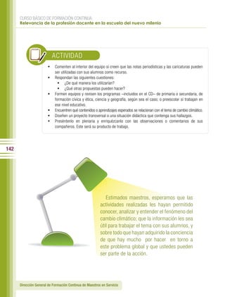 CURSO BÁSICO DE FORMACIÓN CONTINUA:
      Relevancia de la profesión docente en la escuela del nuevo milenio




                          ACTIVIDAD
                        •	 Comenten al interior del equipo si creen que las notas periodísticas y las caricaturas pueden
                            ser utilizadas con sus alumnos como recurso.
                        •	 Respondan las siguientes cuestiones:
                            •	 ¿De qué manera los utilizarían?
                            •	 ¿Qué otras propuestas pueden hacer?
                        •	 Formen equipos y revisen los programas –incluidos en el CD– de primaria o secundaria, de
                           formación cívica y ética, ciencia y geografía, según sea el caso; o preescolar si trabajan en
                           ese nivel educativo.
                        •	 Encuentren qué contenidos o aprendizajes esperados se relacionan con el tema de cambio climático.
                        •	 Diseñen un proyecto transversal o una situación didáctica que contenga sus hallazgos.
                        •	 Preséntenlo en plenaria y enriquézcanlo con las observaciones o comentarios de sus
                           compañeros. Este será su producto de trabajo.




142




                                                            Estimados maestros, esperamos que las
                                                         actividades realizadas les hayan permitido
                                                         conocer, analizar y entender el fenómeno del
                                                         cambio climático; que la información les sea
                                                         útil para trabajar el tema con sus alumnos, y
                                                         sobre todo que hayan adquirido la conciencia
                                                         de que hay mucho por hacer en torno a
                                                         este problema global y que ustedes pueden
                                                         ser parte de la acción.




      Dirección General de Formación Continua de Maestros en Servicio
 