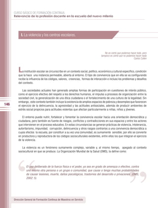 CURSO BÁSICO DE FORMACIÓN CONTINUA:
      Relevancia de la profesión docente en la escuela del nuevo milenio




            I. La violencia y los centros escolares.



                                                                                       No es cierto que podemos hacer todo, pero
                                                                                    tampoco es cierto que no podemos hacer nada
                                                                                                                   Carlos Cullen



          L  a institución escolar se circunscribe en un contexto social, político, económico y cultural específico, condición
          que la hace una instancia permeable, abierta al entorno. El tipo de convivencia que en ella se va configurando
          recibe la influencia de los códigos, valores, creencias, formas de interacción e incluso los problemas y desafíos
          del contexto.

              Las sociedades actuales han generado amplias formas de participación en cuestiones de interés público,
          como el ejercicio efectivo del respeto a los derechos humanos, el impulso a procesos de organización entre la
          sociedad civil, la generalización de una ética ciudadana o el fortalecimiento de una cultura de la legalidad. Sin
          embargo, este contexto también incluye la existencia de amplios espacios de pobreza y desempleo que favorecen
146       el ejercicio de la delincuencia, la agresividad y las actitudes antisociales, además de producir ambientes de
          estrés social propicios para actitudes violentas que afectan particularmente a niñas, niños y jóvenes.

             El entorno puede nutrir, fortalecer y fomentar la convivencia escolar hacia una orientación democrática y
          ciudadana, pero también es fuente de riesgos, conflictos y contradicciones en sus espacios y entre los actores
          que intervienen en el proceso educativo. En estas circunstancias se generan prácticas de violencia, intolerancia,
          autoritarismo, impunidad, corrupción, delincuencia y otros rasgos contrarios a una convivencia democrática a
          cuyos efectos la escuela, por constituir a su vez una comunidad, es sumamente sensible; por ello se convierte




                                                                                                             “
         “
          en productora y reproductora de los códigos socioculturales existentes, entre ellos los que integran el ejercicio
          de la violencia.

             La violencia es un fenómeno sumamente complejo, variable y, al mismo tiempo, apegado al contexto
          sociocultural en que se produce. La Organización Mundial de la Salud (OMS), la define como:




                 El uso deliberado de la fuerza física o el poder, ya sea en grado de amenaza o efectivo, contra
                 uno mismo otra persona o un grupo o comunidad, que cause o tenga muchas probabilidades
                 de causar lesiones, muerte, daños psicológicos, trastornos del desarrollo o privaciones (OMS,
                 2002: 5).




      Dirección General de Formación Continua de Maestros en Servicio
 