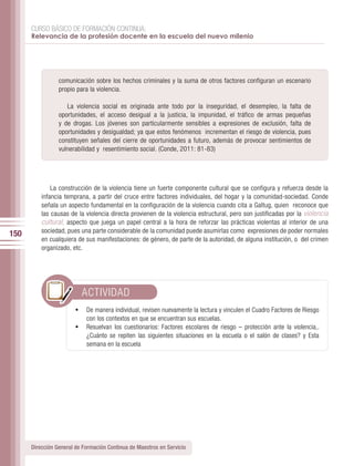 CURSO BÁSICO DE FORMACIÓN CONTINUA:
      Relevancia de la profesión docente en la escuela del nuevo milenio




                 comunicación sobre los hechos criminales y la suma de otros factores configuran un escenario
                 propio para la violencia.

                    La violencia social es originada ante todo por la inseguridad, el desempleo, la falta de
                 oportunidades, el acceso desigual a la justicia, la impunidad, el tráfico de armas pequeñas
                 y de drogas. Los jóvenes son particularmente sensibles a expresiones de exclusión, falta de
                 oportunidades y desigualdad; ya que estos fenómenos incrementan el riesgo de violencia, pues
                 constituyen señales del cierre de oportunidades a futuro, además de provocar sentimientos de
                 vulnerabilidad y resentimiento social. (Conde, 2011: 81-83)




              La construcción de la violencia tiene un fuerte componente cultural que se configura y refuerza desde la
          infancia temprana, a partir del cruce entre factores individuales, del hogar y la comunidad-sociedad. Conde
          señala un aspecto fundamental en la configuración de la violencia cuando cita a Galtug, quien reconoce que
          las causas de la violencia directa provienen de la violencia estructural, pero son justificadas por la violencia
          cultural, aspecto que juega un papel central a la hora de reforzar las prácticas violentas al interior de una
          sociedad, pues una parte considerable de la comunidad puede asumirlas como expresiones de poder normales
150
          en cualquiera de sus manifestaciones: de género, de parte de la autoridad, de alguna institución, o del crimen
          organizado, etc.




                          ACTIVIDAD
                        •	 De manera individual, revisen nuevamente la lectura y vinculen el Cuadro Factores de Riesgo
                           con los contextos en que se encuentran sus escuelas.
                        •	 Resuelvan los cuestionarios: Factores escolares de riesgo – protección ante la violencia,.
                           ¿Cuánto se repiten las siguientes situaciones en la escuela o el salón de clases? y Esta
                           semana en la escuela




      Dirección General de Formación Continua de Maestros en Servicio
 