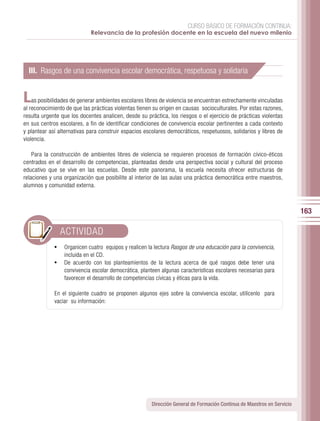 CURSO BÁSICO DE FORMACIÓN CONTINUA:
                            Relevancia de la profesión docente en la escuela del nuevo milenio




  III. Rasgos de una convivencia escolar democrática, respetuosa y solidaria


L   as posibilidades de generar ambientes escolares libres de violencia se encuentran estrechamente vinculadas
al reconocimiento de que las prácticas violentas tienen su origen en causas socioculturales. Por estas razones,
resulta urgente que los docentes analicen, desde su práctica, los riesgos o el ejercicio de prácticas violentas
en sus centros escolares, a fin de identificar condiciones de convivencia escolar pertinentes a cada contexto
y plantear así alternativas para construir espacios escolares democráticos, respetuosos, solidarios y libres de
violencia.

    Para la construcción de ambientes libres de violencia se requieren procesos de formación cívico-éticos
centrados en el desarrollo de competencias, planteadas desde una perspectiva social y cultural del proceso
educativo que se vive en las escuelas. Desde este panorama, la escuela necesita ofrecer estructuras de
relaciones y una organización que posibilite al interior de las aulas una práctica democrática entre maestros,
alumnos y comunidad externa.



                                                                                                                        163

               ACTIVIDAD
             •	 Organicen cuatro equipos y realicen la lectura Rasgos de una educación para la convivencia,
                incluida en el CD.
             •	 De acuerdo con los planteamientos de la lectura acerca de qué rasgos debe tener una
                convivencia escolar democrática, planteen algunas características escolares necesarias para
                favorecer el desarrollo de competencias cívicas y éticas para la vida.

             En el siguiente cuadro se proponen algunos ejes sobre la convivencia escolar, utilícenlo para
             vaciar su información:




                                                      Dirección General de Formación Continua de Maestros en Servicio
 