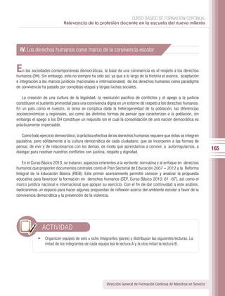 CURSO BÁSICO DE FORMACIÓN CONTINUA:
                             Relevancia de la profesión docente en la escuela del nuevo milenio




  IV. Los derechos humanos como marco de la convivencia escolar


E   n las sociedades contemporáneas democráticas, la base de una convivencia es el respeto a los derechos
humanos (DH). Sin embargo, esto no siempre ha sido así, ya que a lo largo de la historia el avance, aceptación
e integración a los marcos jurídicos (nacionales e internacionales) de los derechos humanos como paradigma
de convivencia ha pasado por complejas etapas y largas luchas sociales.

   La creación de una cultura de la legalidad, la resolución pacífica de conflictos y el apego a la justicia
constituyen el sustento primordial para una convivencia digna en un entorno de respeto a los derechos humanos.
En un país como el nuestro, la tarea se complica dada la heterogeneidad de la población, las diferencias
socioeconómicas y regionales, así como las distintas formas de pensar que caracterizan a la población, sin
embargo el apego a los DH constituye un requisito sin el cual la consolidación de una nación democrática es
prácticamente impensable.

    Como todo ejercicio democrático, la práctica efectiva de los derechos humanos requiere que éstos se integren
paulatina, pero sólidamente a la cultura democrática de cada ciudadano; que se incorporen a las formas de
pensar, de vivir y de relacionarnos con los demás, de modo que aprendamos a convivir, a autorregularnos, a
                                                                                                                          165
dialogar para resolver nuestros conflictos con justicia, respeto y dignidad.

    En el Curso Básico 2010, se trataron, aspectos referentes a la vertiente normativa y al enfoque en derechos
humanos que proponen documentos centrales como el Plan Sectorial de Educación 2007 – 2012 y la Reforma
Integral de la Educación Básica (RIEB). Este primer acercamiento permitió conocer y analizar la propuesta
educativa para favorecer la formación en derechos humanos (SEP, Curso Básico 2010: 61 -67), así como el
marco jurídico nacional e internacional que apoyan su ejercicio. Con el fin de dar continuidad a este análisis,
dedicaremos un espacio para hacer algunas propuestas de reflexión acerca del ambiente escolar a favor de la
convivencia democrática y la prevención de la violencia.




               ACTIVIDAD
             •	 Organicen equipos de seis u ocho integrantes (pares) y distribuyan las siguientes lecturas. La
                 mitad de los integrantes de cada equipo lea la lectura A y la otra mitad la lectura B.




                                                        Dirección General de Formación Continua de Maestros en Servicio
 