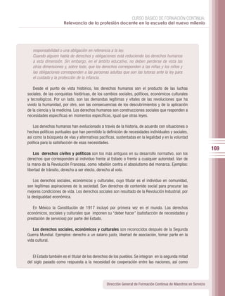 CURSO BÁSICO DE FORMACIÓN CONTINUA:
                      Relevancia de la profesión docente en la escuela del nuevo milenio




   responsabilidad o una obligación en referencia a la ley.
   Cuando alguien habla de derechos y obligaciones está reduciendo los derechos humanos
   a esta dimensión. Sin embargo, en el ámbito educativo, no deben perderse de vista las
   otras dimensiones y, sobre todo, que los derechos corresponden a las niñas y los niños y
   las obligaciones corresponden a las personas adultas que son las tutoras ante la ley para
   el cuidado y la protección de la infancia.

    Desde el punto de vista histórico, los derechos humanos son el producto de las luchas
sociales, de las conquistas históricas, de los cambios sociales, políticos, económicos culturales
y tecnológicos. Por un lado, son las demandas legítimas y vitales de las revoluciones que ha
vivido la humanidad, por otro, son las consecuencias de los descubrimientos y de la aplicación
de la ciencia y la medicina. Los derechos humanos son construcciones sociales que responden a
necesidades específicas en momentos específicos, igual que otras leyes.

    Los derechos humanos han evolucionado a través de la historia, de acuerdo con situaciones o
hechos políticos puntuales que han permitido la definición de necesidades individuales y sociales,
así como la búsqueda de vías y alternativas pacíficas, sustentadas en la legalidad y en la voluntad
política para la satisfacción de esas necesidades.
                                                                                                                  169
    Los derechos civiles y políticos son los más antiguos en su desarrollo normativo, son los
derechos que corresponden al individuo frente al Estado o frente a cualquier autoridad. Van de
la mano de la Revolución Francesa, como rebelión contra el absolutismo del monarca. Ejemplos:
libertad de tránsito, derecho a ser electo, derecho al voto.

    Los derechos sociales, económicos y culturales, cuyo titular es el individuo en comunidad,
son legítimas aspiraciones de la sociedad. Son derechos de contenido social para procurar las
mejores condiciones de vida. Los derechos sociales son resultado de la Revolución Industrial, por
la desigualdad económica.

   En México la Constitución de 1917 incluyó por primera vez en el mundo. Los derechos
económicos, sociales y culturales que imponen su “deber hacer” (satisfacción de necesidades y
prestación de servicios) por parte del Estado.

   Los derechos sociales, económicos y culturales son reconocidos después de la Segunda
Guerra Mundial. Ejemplos: derecho a un salario justo, libertad de asociación, tomar parte en la
vida cultural.


   El Estado también es el titular de los derechos de los pueblos. Se integran en la segunda mitad
del siglo pasado como respuesta a la necesidad de cooperación entre las naciones, así como




                                                Dirección General de Formación Continua de Maestros en Servicio
 