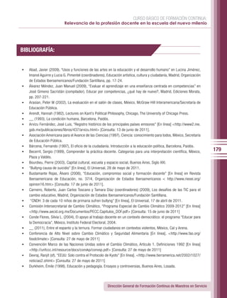 CURSO BÁSICO DE FORMACIÓN CONTINUA:
                            Relevancia de la profesión docente en la escuela del nuevo milenio




BIBLIOGRAFÍA:


•	   Abad, Javier (2009), “Usos y funciones de las artes en la educación y el desarrollo humano” en Lucina Jiménez,
     Imanol Aguirre y Lucia G. Pimentel (coordinadores), Educación artística, cultura y ciudadanía, Madrid, Organización
     de Estados Iberoamericanos/Fundación Santillana, pp. 17-24.
•	   Álvarez Méndez, Juan Manuel (2009), “Evaluar el aprendizaje en una enseñanza centrada en competencias” en
     José Gimeno Sacristán (compilador), Educar por competencias, ¿qué hay de nuevo?, Madrid, Ediciones Morata,
     pp. 207-221.
•	   Arasian, Peter W (2002), La evaluación en el salón de clases, México, McGraw-Hill Interamericana/Secretaría de
     Educación Pública.
•	   Arendt, Hannah (1982), Lectures on Kant’s Political Philosophy, Chicago, The University of Chicago Press.
•	   __ (1993), La condición humana, Barcelona, Paidós.
•	   Arvizu Fernández, José Luis, “Registro histórico de los principales países emisores” [En línea] <http://www2.ine.
     gob.mx/publicaciones/libros/437/arvizu.html> [Consulta: 13 de junio de 2011].
•	   Asociación Americana para el Avance de las Ciencias (1997), Ciencia: conocimiento para todos, México, Secretaría
     de Educación Pública.
•	   Bárcena, Fernando (1997), El oficio de la ciudadanía. Introducción a la educación política, Barcelona, Paidós.
•	   Becerril, Sergio (1999), Comprender la práctica docente. Categorías para una interpretación científica, México,       179
     Plaza y Valdés.
•	   Bourdieu, Pierre (2003), Capital cultural, escuela y espacio social, Buenos Aires, Siglo XXI.
•	   “Bullyng causa de suicidio” [En línea], El Universal, 28 de mayo de 2011.
•	   Bustamante Rojas, Álvaro (2006), “Educación, compromiso social y formación docente” [En línea] en Revista
     Iberoamericana de Educación, no. 37/4, Organización de Estados Iberoamericanos < http://www.rieoei.org/
     opinion16.htm> [Consulta: 17 de junio de 2011].
•	   Carneiro, Roberto, Juan Carlos Toscano y Tamara Díaz (coordinadores) (2009), Los desafíos de las TIC para el
     cambio educativo, Madrid, Organización de Estados Iberoamericanos/Fundación Santillana.
•	    “CNDH: 3 de cada 10 niños de primaria sufren bullyng” [En línea], El Universal, 17 de abril de 2011.
•	   Comisión Intersecretarial de Cambio Climático, “Programa Especial de Cambio Climático 2009-2012” [En línea]
     <http://www.aecid.org.mx/Documentos/PECC.Capitulos_DOF.pdf> [Consulta: 15 de junio de 2011]
•	   Conde Flores, Silvia L. (2004), El apoyo al trabajo docente en un contexto democrático: el programa “Educar para
     la Democracia”, México, Instituto Federal Electoral, 2004.
•	   __ (2011), Entre el espanto y la ternura. Formar ciudadanos en contextos violentos, México, Cal y Arena.
•	   Conferencia de Alto Nivel sobre Cambio Climático y Seguridad Alimentaria [En línea]. <http://www.fao.org/
     foodclimate> [Consulta: 27 de mayo de 2011]
•	   Convención Marco de las Naciones Unidas sobre el Cambio Climático, Artículo 1. Definiciones 1992 [En línea]
     <http://unfccc.int/resource/docs/convkp/convsp.pdf> [Consulta: 27 de mayo de 2011]
•	   Devraj, Ranjit (sf), “EEUU: Solo contra el Protocolo de Kyoto” [En línea]. <http://www.tierramerica.net/2002/1027/
     noticias2.shtml> [Consulta: 27 de mayo de 2011]
•	   Durkheim, Émile (1998), Educación y pedagogía. Ensayos y controversias, Buenos Aires, Losada.




                                                         Dirección General de Formación Continua de Maestros en Servicio
 