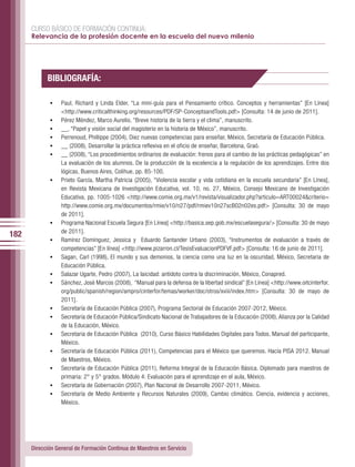 CURSO BÁSICO DE FORMACIÓN CONTINUA:
      Relevancia de la profesión docente en la escuela del nuevo milenio




            BIBLIOGRAFÍA:

             •	   Paul, Richard y Linda Elder, “La mini-guía para el Pensamiento crítico. Conceptos y herramientas” [En Línea]
                  <http://www.criticalthinking.org/resources/PDF/SP-ConceptsandTools.pdf> [Consulta: 14 de junio de 2011].
             •	   Pérez Méndez, Marco Aurelio, “Breve historia de la tierra y el clima”, manuscrito.
             •	   __, “Papel y visión social del magisterio en la historia de México”, manuscrito.
             •	   Perrenoud, Phillippe (2004), Diez nuevas competencias para enseñar, México, Secretaría de Educación Pública.
             •	   __ (2008), Desarrollar la práctica reflexiva en el oficio de enseñar, Barcelona, Graó.
             •	   __ (2008), “Los procedimientos ordinarios de evaluación: frenos para el cambio de las prácticas pedagógicas” en
                  La evaluación de los alumnos. De la producción de la excelencia a la regulación de los aprendizajes. Entre dos
                  lógicas, Buenos Aires, Colihue, pp. 85-100.
             •	   Prieto García, Martha Patricia (2005), “Violencia escolar y vida cotidiana en la escuela secundaria” [En Línea],
                  en Revista Mexicana de Investigación Educativa, vol. 10, no. 27, México, Consejo Mexicano de Investigación
                  Educativa, pp. 1005-1026 <http://www.comie.org.mx/v1/revista/visualizador.php?articulo=ART00024&criterio=
                  http://www.comie.org.mx/documentos/rmie/v10/n27/pdf/rmiev10n27scB02n02es.pdf> [Consulta: 30 de mayo
                  de 2011].
             •	   Programa Nacional Escuela Segura [En Línea] <http://basica.sep.gob.mx/escuelasegura/> [Consulta: 30 de mayo
                  de 2011].
182
             •	   Ramírez Domínguez, Jessica y Eduardo Santander Urbano (2003), “Instrumentos de evaluación a través de
                  competencias” [En línea] <http://www.pizarron.cl/TesisEvaluacionPDFVF.pdf> [Consulta: 16 de junio de 2011].
             •	   Sagan, Carl (1998), El mundo y sus demonios, la ciencia como una luz en la oscuridad, México, Secretaria de
                  Educación Pública.
             •	   Salazar Ugarte, Pedro (2007), La laicidad: antídoto contra la discriminación, México, Conapred.
             •	   Sánchez, José Marcos (2008), “Manual para la defensa de la libertad sindical” [En Línea] <http://www.oitcinterfor.
                  org/public/spanish/region/ampro/cinterfor/temas/worker/doc/otros/xviii/index.htm> [Consulta: 30 de mayo de
                  2011].
             •	   Secretaría de Educación Pública (2007), Programa Sectorial de Educación 2007-2012, México.
             •	   Secretaría de Educación Pública/Sindicato Nacional de Trabajadores de la Educación (2008), Alianza por la Calidad
                  de la Educación, México.
             •	   Secretaria de Educación Pública (2010), Curso Básico Habilidades Digitales para Todos. Manual del participante,
                  México.
             •	   Secretaría de Educación Pública (2011), Competencias para el México que queremos. Hacia PISA 2012. Manual
                  de Maestros, México.
             •	   Secretaría de Educación Pública (2011), Reforma Integral de la Educación Básica. Diplomado para maestros de
                  primaria: 2° y 5° grados. Módulo 4: Evaluación para el aprendizaje en el aula, México.
             •	   Secretaría de Gobernación (2007), Plan Nacional de Desarrollo 2007-2011, México.
             •	   Secretaría de Medio Ambiente y Recursos Naturales (2009), Cambio climático. Ciencia, evidencia y acciones,
                  México.




      Dirección General de Formación Continua de Maestros en Servicio
 