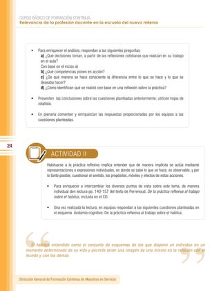 CURSO BÁSICO DE FORMACIÓN CONTINUA:
     Relevancia de la profesión docente en la escuela del nuevo milenio




            •	 Para enriquecer el análisis, respondan a las siguientes preguntas:
                a) ¿Qué decisiones toman, a partir de las reflexiones cotidianas que realizan en su trabajo
                  en el aula?
                  Con base en el inciso a)
                  b) ¿Qué competencias ponen en acción?
                  c) ¿De qué manera se hace consciente la diferencia entre lo que se hace y lo que se
                  deseaba hacer?
                  d) ¿Cómo identifican qué se realizó con base en una reflexión sobre la práctica?

            •	 Presenten las conclusiones sobre las cuestiones planteadas anteriormente; utilicen hojas de
                 rotafolio.

            •	 En plenaria comenten y enriquezcan las respuestas proporcionadas por los equipos a las
                 cuestiones planteadas.




24
                          ACTIVIDAD II
                       Habituarse a la práctica reflexiva implica entender que de manera implícita se actúa mediante
                       representaciones o expresiones individuales, en donde se sabe lo que se hace; es observable, y por
                       lo tanto posible, cuestionar el sentido, los propósitos, móviles y efectos de estas acciones.

                       •	 Para enriquecer e intercambiar los diversos puntos de vista sobre este tema, de manera
                              individual den lectura pp. 140-157 del texto de Perrenoud, De la práctica reflexiva al trabajo




                                                                                                              “
       “
                              sobre el habitus, incluida en el CD.

                       •	 Una vez realizada la lectura, en equipos respondan a las siguientes cuestiones planteadas en
                              el esquema Andamio cognitivo: De la práctica reflexiva al trabajo sobre el habitus.




           El habitus entendido como el conjunto de esquemas de los que dispone un individuo en un
         momento determinado de su vida y permite tener una imagen de uno mismo en la relación con el
         mundo y con los demás.




     Dirección General de Formación Continua de Maestros en Servicio
 