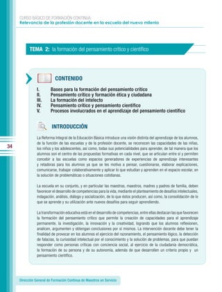 CURSO BÁSICO DE FORMACIÓN CONTINUA:
     Relevancia de la profesión docente en la escuela del nuevo milenio




           TEMA 2: la formación del pensamiento crítico y cientíﬁco




                            CONTENIDO
                I.       Bases para la formación del pensamiento crítico
                II.      Pensamiento crítico y formación ética y ciudadana
                III.     La formación del intelecto
                IV.      Pensamiento crítico y pensamiento científico
                V.       Procesos involucrados en el aprendizaje del pensamiento científico


                         INTRODUCCIÓN
                La Reforma Integral de la Educación Básica introduce una visión distinta del aprendizaje de los alumnos,
                de la función de las escuelas y de la profesión docente, se reconocen las capacidades de las niñas,
34              los niños y los adolescentes, así como, todas sus potencialidades para aprender, de tal manera que los
                alumnos son el centro de las propuestas formativas en cada nivel, que se articulan entre sí y permiten
                concebir a las escuelas como espacios generadores de experiencias de aprendizaje interesantes
                y retadoras para los alumnos ya que se les motiva a pensar, cuestionarse, elaborar explicaciones,
                comunicarse, trabajar colaborativamente y aplicar lo que estudian y aprenden en el espacio escolar, en
                la solución de problemáticas o situaciones cotidianas.

                La escuela en su conjunto, y en particular las maestras, maestros, madres y padres de familia, deben
                favorecer el desarrollo de competencias para la vida, mediante el planteamiento de desafíos intelectuales,
                indagación, análisis, diálogo y socialización, de lo que éstos producen, así como, la consolidación de lo
                que se aprende y su utilización ante nuevos desafíos para seguir aprendiendo.

                La transformación educativa está en el desarrollo de competencias, entre ellas destacan las que favorecen
                la formación del pensamiento crítico que permite la creación de capacidades para el aprendizaje
                permanente, la investigación, la innovación y la creatividad, logrando que los alumnos reflexionen,
                analicen, argumenten y obtengan conclusiones por sí mismos. La intervención docente debe tener la
                finalidad de provocar en los alumnos el ejercicio del razonamiento, el pensamiento lógico, la detección
                de falacias, la curiosidad intelectual por el conocimiento y la solución de problemas, para que puedan
                responder como personas críticas con conciencia social, al ejercicio de la ciudadanía democrática,
                la formación de su persona y de su autonomía, además de que desarrollen un criterio propio y un
                pensamiento científico.




     Dirección General de Formación Continua de Maestros en Servicio
 