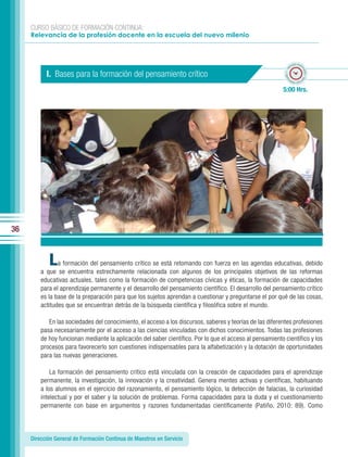CURSO BÁSICO DE FORMACIÓN CONTINUA:
     Relevancia de la profesión docente en la escuela del nuevo milenio



                                                                                                                   po esti
                                                                                                                 em




                                                                                                                         ma
                                                                                                            ado • ti
           I. Bases para la formación del pensamiento crítico




                                                                                                                           do • tie
                                                                                                           m
                                                                                                                  mp
                                                                                                                    o esti


                                                                                                           5:00 Hrs.




36



            L   a formación del pensamiento crítico se está retomando con fuerza en las agendas educativas, debido
         a que se encuentra estrechamente relacionada con algunos de los principales objetivos de las reformas
         educativas actuales, tales como la formación de competencias cívicas y éticas, la formación de capacidades
         para el aprendizaje permanente y el desarrollo del pensamiento científico. El desarrollo del pensamiento crítico
         es la base de la preparación para que los sujetos aprendan a cuestionar y preguntarse el por qué de las cosas,
         actitudes que se encuentran detrás de la búsqueda científica y filosófica sobre el mundo.

            En las sociedades del conocimiento, el acceso a los discursos, saberes y teorías de las diferentes profesiones
         pasa necesariamente por el acceso a las ciencias vinculadas con dichos conocimientos. Todas las profesiones
         de hoy funcionan mediante la aplicación del saber científico. Por lo que el acceso al pensamiento científico y los
         procesos para favorecerlo son cuestiones indispensables para la alfabetización y la dotación de oportunidades
         para las nuevas generaciones.

             La formación del pensamiento crítico está vinculada con la creación de capacidades para el aprendizaje
         permanente, la investigación, la innovación y la creatividad. Genera mentes activas y científicas, habituando
         a los alumnos en el ejercicio del razonamiento, el pensamiento lógico, la detección de falacias, la curiosidad
         intelectual y por el saber y la solución de problemas. Forma capacidades para la duda y el cuestionamiento
         permanente con base en argumentos y razones fundamentadas científicamente (Patiño, 2010: 89). Como




     Dirección General de Formación Continua de Maestros en Servicio
 