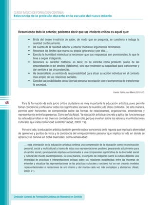 CURSO BÁSICO DE FORMACIÓN CONTINUA:
     Relevancia de la profesión docente en la escuela del nuevo milenio




         Resumiendo todo lo anterior, podemos decir que un intelecto crítico es aquel que:

                  •   Brota del deseo irrestricto de saber, de modo que se pregunta, se cuestiona e indaga la
                      realidad continuamente.
                  •   Da cuenta de la realidad exterior e interior mediante argumentos razonables.
                  •   Reconoce los límites que marca su propia ignorancia y por ello…
                  •   Ejercita la humildad intelectual al reconocer que sus respuestas son provisionales, lo que le
                      lleva a seguir indagando.
                  •   Reconoce su carácter histórico, es decir, no se concibe como producto pasivo de las
                      circunstancias o del destino (fatalismo), sino que reconoce su capacidad para transformar y
                      dar sentido a las circunstancias.
                  •   Ha desarrollado un sentido de responsabilidad para situar su acción individual en el contexto
                      más amplio de las relaciones sociales.
                  •   Concibe las posibilidades de su libertad personal en relación con el compromiso de transformar
                      la sociedad.

                                                                                                  Fuente: Patiño, Ana María (2010: 87).




46           Para la formación de este juicio crítico ciudadano es muy importante la educación artística, pues permite
         tomar conciencia y reflexionar sobre los significados sociales de nuestro y de otros contextos. De esta manera,
         permite abrir horizontes de comprensión sobre las formas de relacionarnos, organizarnos, entendernos y
         representarnos entre las personas. Como señala Abad, “la educación artística concreta y aplica las funciones que
         las artes desarrollan en los diversos contextos de desarrollo, porque enseñan sobre los valores y manifestaciones
         culturales que cada comunidad sustenta” (Abad, 2009: 19).

            Por otro lado, la educación artística también permite cobrar conciencia de la riqueza que implica la diversidad
         de opiniones y puntos de vista y la conciencia del enriquecimiento personal que implica la vida en donde se
         aprecia y se convive en dicha diversidad. Como señala Abad:

              … esta orientación de la educación artística conlleva una comprensión de la educación como reconstrucción
              personal, social y multicultural a través de todas sus representaciones posibles, preparando actualmente para
              el cambio social y promoviendo objetivos encaminados a una comprensión significativa de la diversidad social
              y cultural del mundo contemporáneo. De esta manera, el conjunto de imágenes sobre la cultura describe una
              diversidad de prácticas e interpretaciones críticas sobre las relaciones establecidas entre las maneras de
              entender y visualizar las representaciones de las prácticas culturales y sociales. Así se van creando modelos
              representacionales o narraciones de uno mismo y del mundo cada vez más complejos y abstractos. (Abad,
              2009: 21).




     Dirección General de Formación Continua de Maestros en Servicio
 