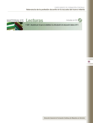 CURSO BÁSICO DE FORMACIÓN CONTINUA:
              Relevancia de la profesión docente en la escuela del nuevo milenio




MATERIALES   Lecturas                                                      Incluidas en CD

             •	SEP,		Acuerdo por el que se establece la articulación de educación básica 2011.




                                                                                                           55




                                         Dirección General de Formación Continua de Maestros en Servicio
 