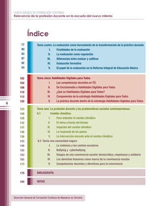 CURSO BÁSICO DE FORMACIÓN CONTINUA:
    Relevancia de la profesión docente en la escuela del nuevo milenio




                Índice
           77            Tema cuatro. La evaluación como herramienta de la transformación de la práctica docente
           80                       I.     Finalidades de la evaluación
           83                      II.     La evaluación como regulación
           87                     III.     Diferencias entre evaluar y calificar
           92                      IV.     Evaluación formativa
           93                      V.      El papel de la evaluación en la Reforma Integral de Educación Básica


         102             Tema cinco: Habilidades Digitales para Todos
         104                        I.     Las competencias docentes en TIC
         108                       II.     De Enciclomedia a Habilidades Digitales para Todos
         110                      III.     ¿Qué es Habilidades Digitales para Todos?
         113                       IV.     Componentes de la estrategia Habilidades Digitales para Todos
         120                       V.      La práctica docente dentro de la estrategia Habilidades Digitales para Todos
4
         123             Tema seis: La profesión docente y las problemáticas sociales contemporáneas.
         126             6.1          Cambio climático.
         128                        I.     Para entender el cambio climático
         132                       II.     El clima a través del tiempo
         137                      III.     Impactos del cambio climático
         136                       IV.     La respuesta de los países
         138                       V.      La intervención docente ante el cambio climático
         143             6.2 Hacia una comunidad segura
         146                        I.     La violencia y los centros escolares
         155                       II.     Bullying y cyberbullying
         163                      III.     Rasgos de una convivencia escolar democrática, respetuosa y solidaria
         165                      IV.      Los derechos humanos como marco de la convivencia escolar
         173                       V.      Competencias docentes y directivas para la convivencia


         179             BIBLIOGRAFÍA


         184             NOTAS




    Dirección General de Formación Continua de Maestros en Servicio
 