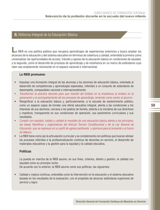CURSO BÁSICO DE FORMACIÓN CONTINUA:
                             Relevancia de la profesión docente en la escuela del nuevo milenio




  II. Reforma Integral de la Educación Básica


L   a RIEB es una política pública que recupera aprendizajes de experiencias anteriores y busca ampliar los
alcances de la educación y del sistema educativo en términos de cobertura y calidad, entendida la primera como
universalizar las oportunidades de acceso, tránsito y egreso de la educación básica en condiciones de equidad,
y la segunda, como el desarrollo de procesos de aprendizaje y de enseñanza en un marco de estándares cuyo
valor sea ampliamente reconocido en el espacio nacional e internacional.

       La RIEB promueve:

  •	 Impulsar una formación integral de las alumnas y los alumnos de educación básica, orientada al
       desarrollo de competencias y aprendizajes esperados, referidos a un conjunto de estándares de
       desempeño, comparables nacional e internacionalmente.
  •	   Transformar la práctica docente para que transite del énfasis en la enseñanza al énfasis en la
       generación y el acompañamiento de los procesos de aprendizaje, teniendo como centro al alumno.
  •	   Resignificar a la educación básica y, particularmente, a la escuela de sostenimiento público,
       como un espacio capaz de brindar una oferta educativa integral, atenta a las condiciones y los                     59
       intereses de sus alumnos, cercana a los padres de familia, abierta a la iniciativa de sus directivos
       y maestros, transparente en sus condiciones de operación, sus parámetros curriculares y sus
       resultados.
  •	   Cumplir con equidad, calidez y calidad el mandato de una educación básica atenta a los principios,
       las bases filosóficas y organizativas del Artículo Tercero Constitucional y de la Ley General de
       Educación, que se expresan en un perfil de egreso pertinente y oportuno para el presente y el futuro
       de México.
  •	   La RIEB tiene como eje la articulación curricular y se complementa con políticas que buscan alinear
       los procesos referidos a la profesionalización continua de docentes en servicio, el desarrollo de
       materiales educativos y la gestión para la equidad y la calidad educativa.

       Políticas

       La puesta en marcha de la RIEB asume, en sus fines, criterios, diseño y gestión, la calidad con
       equidad como su principio rector.
       De acuerdo con lo anterior, la RIEB asume como sus políticas, las siguientes:

  •	 Calidad y mejora continua, entendida como la intervención en la educación y el sistema educativo
       basada en los resultados de la evaluación, con el propósito de alcanzar estándares superiores de
       servicio y logro.




                                                        Dirección General de Formación Continua de Maestros en Servicio
 