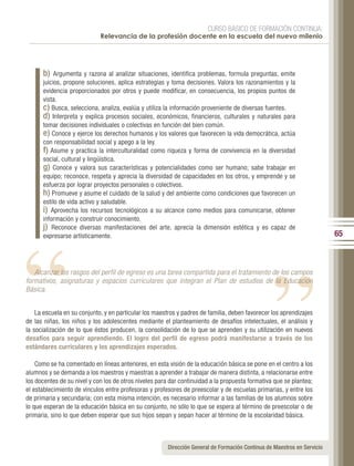 CURSO BÁSICO DE FORMACIÓN CONTINUA:
                             Relevancia de la profesión docente en la escuela del nuevo milenio




      b)   Argumenta y razona al analizar situaciones, identifica problemas, formula preguntas, emite
      juicios, propone soluciones, aplica estrategias y toma decisiones. Valora los razonamientos y la
      evidencia proporcionados por otros y puede modificar, en consecuencia, los propios puntos de
      vista.
      c) Busca, selecciona, analiza, evalúa y utiliza la información proveniente de diversas fuentes.
      d) Interpreta y explica procesos sociales, económicos, financieros, culturales y naturales para
      tomar decisiones individuales o colectivas en función del bien común.
      e) Conoce y ejerce los derechos humanos y los valores que favorecen la vida democrática, actúa
      con responsabilidad social y apego a la ley.
      f) Asume y practica la interculturalidad como riqueza y forma de convivencia en la diversidad
      social, cultural y lingüística.
      g) Conoce y valora sus características y potencialidades como ser humano; sabe trabajar en
      equipo; reconoce, respeta y aprecia la diversidad de capacidades en los otros, y emprende y se
      esfuerza por lograr proyectos personales o colectivos.




                                                                                                “
      h) Promueve y asume el cuidado de la salud y del ambiente como condiciones que favorecen un




“
      estilo de vida activo y saludable.
      i) Aprovecha los recursos tecnológicos a su alcance como medios para comunicarse, obtener
      información y construir conocimiento.
      j) Reconoce diversas manifestaciones del arte, aprecia la dimensión estética y es capaz de
      expresarse artísticamente.                                                                                         65



   Alcanzar los rasgos del perfil de egreso es una tarea compartida para el tratamiento de los campos
formativos, asignaturas y espacios curriculares que integran el Plan de estudios de la Educación
Básica.


    La escuela en su conjunto, y en particular los maestros y padres de familia, deben favorecer los aprendizajes
de las niñas, los niños y los adolescentes mediante el planteamiento de desafíos intelectuales, el análisis y
la socialización de lo que éstos producen, la consolidación de lo que se aprenden y su utilización en nuevos
desafíos para seguir aprendiendo. El logro del perfil de egreso podrá manifestarse a través de los
estándares curriculares y los aprendizajes esperados.

    Como se ha comentado en líneas anteriores, en esta visión de la educación básica se pone en el centro a los
alumnos y se demanda a los maestros y maestras a aprender a trabajar de manera distinta, a relacionarse entre
los docentes de su nivel y con los de otros niveles para dar continuidad a la propuesta formativa que se plantea;
el establecimiento de vínculos entre profesoras y profesores de preescolar y de escuelas primarias, y entre los
de primaria y secundaria; con esta misma intención, es necesario informar a las familias de los alumnos sobre
lo que esperan de la educación básica en su conjunto, no sólo lo que se espera al término de preescolar o de
primaria, sino lo que deben esperar que sus hijos sepan y sepan hacer al término de la escolaridad básica.



                                                       Dirección General de Formación Continua de Maestros en Servicio
 
