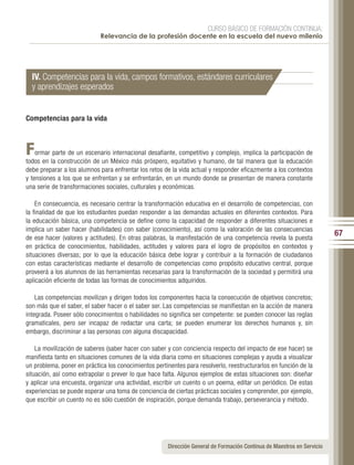 CURSO BÁSICO DE FORMACIÓN CONTINUA:
                            Relevancia de la profesión docente en la escuela del nuevo milenio




  IV. Competencias para la vida, campos formativos, estándares curriculares
  y aprendizajes esperados


Competencias para la vida



F   ormar parte de un escenario internacional desafiante, competitivo y complejo, implica la participación de
todos en la construcción de un México más próspero, equitativo y humano, de tal manera que la educación
debe preparar a los alumnos para enfrentar los retos de la vida actual y responder eficazmente a los contextos
y tensiones a los que se enfrentan y se enfrentarán, en un mundo donde se presentan de manera constante
una serie de transformaciones sociales, culturales y económicas.

    En consecuencia, es necesario centrar la transformación educativa en el desarrollo de competencias, con
la finalidad de que los estudiantes puedan responder a las demandas actuales en diferentes contextos. Para
la educación básica, una competencia se define como la capacidad de responder a diferentes situaciones e
implica un saber hacer (habilidades) con saber (conocimiento), así como la valoración de las consecuencias
de ese hacer (valores y actitudes). En otras palabras, la manifestación de una competencia revela la puesta
                                                                                                                        67
en práctica de conocimientos, habilidades, actitudes y valores para el logro de propósitos en contextos y
situaciones diversas; por lo que la educación básica debe lograr y contribuir a la formación de ciudadanos
con estas características mediante el desarrollo de competencias como propósito educativo central, porque
proveerá a los alumnos de las herramientas necesarias para la transformación de la sociedad y permitirá una
aplicación eficiente de todas las formas de conocimientos adquiridos.

    Las competencias movilizan y dirigen todos los componentes hacia la consecución de objetivos concretos;
son más que el saber, el saber hacer o el saber ser. Las competencias se manifiestan en la acción de manera
integrada. Poseer sólo conocimientos o habilidades no significa ser competente: se pueden conocer las reglas
gramaticales, pero ser incapaz de redactar una carta; se pueden enumerar los derechos humanos y, sin
embargo, discriminar a las personas con alguna discapacidad.

    La movilización de saberes (saber hacer con saber y con conciencia respecto del impacto de ese hacer) se
manifiesta tanto en situaciones comunes de la vida diaria como en situaciones complejas y ayuda a visualizar
un problema, poner en práctica los conocimientos pertinentes para resolverlo, reestructurarlos en función de la
situación, así como extrapolar o prever lo que hace falta. Algunos ejemplos de estas situaciones son: diseñar
y aplicar una encuesta, organizar una actividad, escribir un cuento o un poema, editar un periódico. De estas
experiencias se puede esperar una toma de conciencia de ciertas prácticas sociales y comprender, por ejemplo,
que escribir un cuento no es sólo cuestión de inspiración, porque demanda trabajo, perseverancia y método.




                                                      Dirección General de Formación Continua de Maestros en Servicio
 