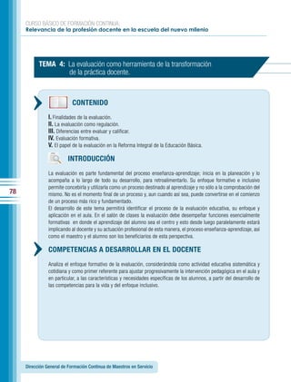CURSO BÁSICO DE FORMACIÓN CONTINUA:
     Relevancia de la profesión docente en la escuela del nuevo milenio




           TEMA 4: La evaluación como herramienta de la transformación
                   de la práctica docente.



                            CONTENIDO
                I. Finalidades de la evaluación.
                II. La evaluación como regulación.
                III. Diferencias entre evaluar y calificar.
                IV. Evaluación formativa.
                V. El papel de la evaluación en la Reforma Integral de la Educación Básica.

                         INTRODUCCIÓN
                La evaluación es parte fundamental del proceso enseñanza-aprendizaje; inicia en la planeación y lo
                acompaña a lo largo de todo su desarrollo, para retroalimentarlo. Su enfoque formativo e inclusivo
                permite concebirla y utilizarla como un proceso destinado al aprendizaje y no sólo a la comprobación del
78              mismo. No es el momento final de un proceso y, aun cuando así sea, puede convertirse en el comienzo
                de un proceso más rico y fundamentado.
                El desarrollo de este tema permitirá identificar el proceso de la evaluación educativa, su enfoque y
                aplicación en el aula. En el salón de clases la evaluación debe desempeñar funciones esencialmente
                formativas en donde el aprendizaje del alumno sea el centro y esto desde luego paralelamente estará
                implicando al docente y su actuación profesional de esta manera, el proceso enseñanza-aprendizaje, así
                como el maestro y el alumno son los beneficiarios de esta perspectiva.

                COMPETENCIAS A DESARROLLAR EN EL DOCENTE
                Analiza el enfoque formativo de la evaluación, considerándola como actividad educativa sistemática y
                cotidiana y como primer referente para ajustar progresivamente la intervención pedagógica en el aula y
                en particular, a las características y necesidades específicas de los alumnos, a partir del desarrollo de
                las competencias para la vida y del enfoque inclusivo.




     Dirección General de Formación Continua de Maestros en Servicio
 