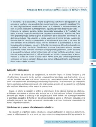 CURSO BÁSICO DE FORMACIÓN CONTINUA:
                             Relevancia de la profesión docente en la escuela del nuevo milenio




     de enseñanza, y a los estudiantes, a mejorar su aprendizaje. Esta función de regulación de los
     procesos de enseñanza y de aprendizaje hace que se lo denomine “evaluación reguladores”. Por
     otra parte, según señalan los autores citados arriba, “se ha subrayado su vertiente formadora”, es
     decir, su utilidad para que los alumnos aprendan a regular sus procesos de aprendizaje” (p.5).
     Finalmente, la evaluación sumativa, también denominada “acumulativa” o de “resultados”, se
     realiza al terminar un período determinado de los procesos de enseñanza y de aprendizaje. Tiene
     como propósito principal calificar el grado de desempeño de los estudiantes en el logro de los
     objetivos curriculares. Esta evaluación se efectúa usualmente al terminar periodos escolares de
     diferente duración, como los correspondientes a las unidades de aprendizaje, a las partes del
     curso señaladas en el calendario escolar, como los trimestrales o los semestrales, al finas de
     los cuales deben entregarse a los padres de familia informes acerca del rendimiento académico
     estudiantil, y a todo el curso lectivo. También se da el caso de sistemas educativos en los cuales
     los profesores realizan evaluación sumativa en forma programada y sistemática. Con los resultados
     de la evaluación sumativa el profesor emite un juicio sobre el logro final de los aprendizajes y sobre
     esta base se asigna al estudiante la calificación numérica o alfabética correspondiente al período
     evaluado. Si se trata del final de un curso o de un período lectivo, esta calificación permite una
     certificación con fines de promoción. (Esquivel, Juan Manuel (sf) Evaluación de los aprendizajes en
     el aula: una concepción renovada).
                                                                                                                          85

Evaluación y colaboración

    En el enfoque de desarrollo por competencias, la evaluación implica un diálogo constante y una
retroalimentación permanente con los alumnos. La evaluación del aprendizaje para el aprendizaje toma un
carácter formativo, pues pone su acento en los procesos y como producto de éstos en los resultados: qué
saben hacer los estudiantes (habilidades) con los saberes (conocimientos) y el reconocimiento que hacen de ello
(valores y actitudes), qué desconocen y qué están en proceso de aprender. Así, la evaluación se contextualiza
a los propósitos del enfoque y está al servicio de quien aprende.

    Ligado a lo anterior la evaluación es también la autoevaluación de las prácticas docentes; las estrategias,
actividades o recursos que se proponen a los alumnos, con el fin de actualizarlas, de forma tal que se tomen
decisiones para mejorar la práctica y el tipo de ayuda que se puede brindar a los alumnos para favorecer
el aprendizaje. Los padres de familia son los actores ampliados a quienes la información producida por la
evaluación debe servir, para darles herramientas e involucrarlos en acciones de apoyo a los estudiantes de
manera conjunta con la escuela.

Los alumnos en el proceso educativo como evaluadores

   La evaluación, al ser parte del proceso educativo, no excluye la participación de los alumnos. Comúnmente,
cuando se habla de evaluación, se le asocia con los docentes como responsables de dirigirla y prepararla, sin



                                                        Dirección General de Formación Continua de Maestros en Servicio
 