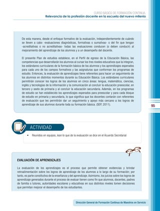 CURSO BÁSICO DE FORMACIÓN CONTINUA:
                         Relevancia de la profesión docente en la escuela del nuevo milenio




    De esta manera, desde el enfoque formativo de la evaluación, independientemente de cuándo
    se lleven a cabo -evaluaciones diagnósticas, formativas o sumativas- o del fin que tengan
    -acreditativas o no acreditativas- todas las evaluaciones conducen (o deben conducir) al
    mejoramiento del aprendizaje de los alumnos y a un desempeño del docente.

    El presente Plan de estudios establece, en el Perfil de egreso de la Educación Básica, las
    competencias que desarrollarán los alumnos al cursar los tres niveles educativos que la integran,
    los estándares curriculares de la formación básica de los alumnos y los aprendizajes esperados
    para cada uno de los campos formativos y las asignaturas que conforman los programas de
    estudio. Entonces, la evaluación de aprendizajes tiene referentes para hacer un seguimiento de
    los alumnos en distintos momentos durante su Educación Básica. Los estándares curriculares
    permitirán conocer los logros de los alumnos en cinco áreas: lengua, matemática, ciencias,
    inglés y tecnologías de la información y la comunicación al concluir la educación preescolar, en
    tercero y sexto de primaria y al concluir la educación secundaria. Además, en los programas
    de estudio se han establecido los aprendizajes esperados para preescolar y para cada bloque
    de estudio en primaria y secundaria, lo que significa que los docentes contarán con referentes
    de evaluación que les permitirán dar un seguimiento y apoyo más cercano a los logros de
    aprendizaje de sus alumnos durante toda su formación básica. (SEP, 2011).
                                                                                                                      95




           ACTIVIDAD
        •	 Reunidos en equipos, lean lo que de la evaluación se dice en el Acuerdo Secretarial




EVALUACIÓN DE APRENDIZAJES

La evaluación de los aprendizajes es el proceso que permite obtener evidencias y brindar
retroalimentación sobre los logros de aprendizaje de los alumnos a lo largo de su formación; por
tanto, es parte constitutiva de la enseñanza y del aprendizaje. Asimismo, los juicios sobre los logros de
aprendizaje generados durante el proceso de evaluar tienen como fin que alumnos, docentes, padres
de familia o tutores, autoridades escolares y educativas en sus distintos niveles tomen decisiones
que permitan mejorar el desempeño de los estudiantes.



                                                    Dirección General de Formación Continua de Maestros en Servicio
 