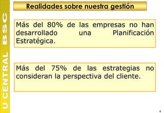 Realidades sobre nuestra gestión

Más del 80% de las empresas no han
desarrollado   una      Planificación
Estratégica.



Más del 75% de las estrategias no
consideran la perspectiva del cliente.




                                         4
 