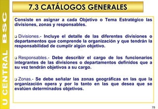 7.3 CATÁLOGOS GENERALES
Consiste en asignar a cada Objetivo o Tema Estratégico las
divisiones, zonas y responsables.

 Divisiones.- Incluye el detalle de las diferentes divisiones o
departamentos que comprende la organización y que tendrán la
responsabilidad de cumplir algún objetivo.

 Responsables.- Debe describir el cargo de los funcionarios
integrantes de las divisiones o departamentos definidos que a
su vez tendrán objetivos a su cargo.

 Zonas.- Se debe señalar las zonas geográficas en las que la
organización opera y por lo tanto en las que desea que se
evalúen determinados objetivos.



                                                               78
 