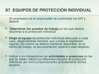 S7. EQUIPOS DE PROTECCIÓN INDIVIDUAL
    El empresario es el responsable de suministrar los EPI y
    deberá:

    Determinar los puestos de trabajo en los que deberá
    recurrirse a la protección individual
   Elegir el equipo de protección individual adecuado a cada
    caso, asegurándose siempre, que cumple la legislación
    vigente. Así mismo se deberá mantener disponible, en el
    centro de trabajo, la documentación relativa a este respecto.

   Indicar a los trabajadores las actividades u ocasiones en las
    que se deben utilizar los diferentes equipos de protección
    individual, así como proporcionarles gratuitamente dichos
    equipos.
 