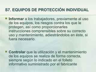 S7. EQUIPOS DE PROTECCIÓN INDIVIDUAL

   Informar a los trabajadores, previamente al uso
    de los equipos, los riesgos contra los que le
    protegen, así como proporcionarles
    instrucciones comprensibles sobre su correcto
    uso y mantenimiento, adiestrándolos en éste, si
    fuera necesario.


   Controlar que la utilización y el mantenimiento
    de los equipos se realiza de forma correcta,
    siempre según lo indicado en el folleto
    informativo suministrado por el fabricante
 