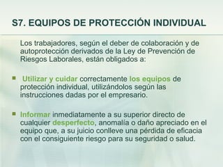 S7. EQUIPOS DE PROTECCIÓN INDIVIDUAL

    Los trabajadores, según el deber de colaboración y de
    autoprotección derivados de la Ley de Prevención de
    Riesgos Laborales, están obligados a:

    Utilizar y cuidar correctamente los equipos de
    protección individual, utilizándolos según las
    instrucciones dadas por el empresario.

   Informar inmediatamente a su superior directo de
    cualquier desperfecto, anomalía o daño apreciado en el
    equipo que, a su juicio conlleve una pérdida de eficacia
    con el consiguiente riesgo para su seguridad o salud.
 