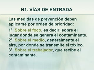 H1. VÍAS DE ENTRADA
Las medidas de prevención deben
aplicarse por orden de prioridad:
1º Sobre el foco, es decir, sobre el
lugar donde se genera el contaminante.
2º Sobre el medio, generalmente el
aire, por donde se transmite el tóxico.
3º Sobre el trabajador, que recibe el
contaminante.
 