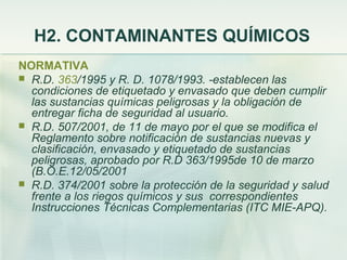 H2. CONTAMINANTES QUÍMICOS
NORMATIVA
 R.D. 363/1995 y R. D. 1078/1993. -establecen las
  condiciones de etiquetado y envasado que deben cumplir
  las sustancias químicas peligrosas y la obligación de
  entregar ficha de seguridad al usuario.
 R.D. 507/2001, de 11 de mayo por el que se modifica el
  Reglamento sobre notificación de sustancias nuevas y
  clasificación, envasado y etiquetado de sustancias
  peligrosas, aprobado por R.D 363/1995de 10 de marzo
  (B.O.E.12/05/2001
 R.D. 374/2001 sobre la protección de la seguridad y salud
  frente a los riegos químicos y sus correspondientes
  Instrucciones Técnicas Complementarias (ITC MIE-APQ).
 