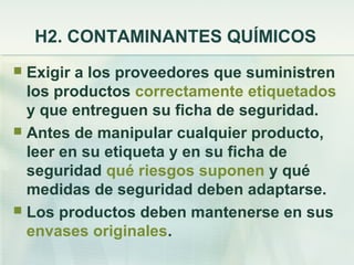 H2. CONTAMINANTES QUÍMICOS
 Exigir a los proveedores que suministren
  los productos correctamente etiquetados
  y que entreguen su ficha de seguridad.
 Antes de manipular cualquier producto,
  leer en su etiqueta y en su ficha de
  seguridad qué riesgos suponen y qué
  medidas de seguridad deben adaptarse.
 Los productos deben mantenerse en sus
  envases originales.
 