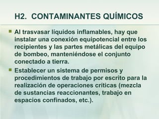 H2. CONTAMINANTES QUÍMICOS
   Al trasvasar líquidos inflamables, hay que
    instalar una conexión equipotencial entre los
    recipientes y las partes metálicas del equipo
    de bombeo, manteniéndose el conjunto
    conectado a tierra.
   Establecer un sistema de permisos y
    procedimientos de trabajo por escrito para la
    realización de operaciones críticas (mezcla
    de sustancias reaccionantes, trabajo en
    espacios confinados, etc.).
 