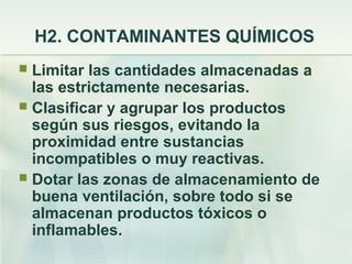 H2. CONTAMINANTES QUÍMICOS
 Limitar las cantidades almacenadas a
  las estrictamente necesarias.
 Clasificar y agrupar los productos
  según sus riesgos, evitando la
  proximidad entre sustancias
  incompatibles o muy reactivas.
 Dotar las zonas de almacenamiento de
  buena ventilación, sobre todo si se
  almacenan productos tóxicos o
  inflamables.
 