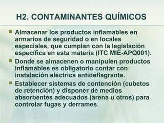 H2. CONTAMINANTES QUÍMICOS
   Almacenar los productos inflamables en
    armarios de seguridad o en locales
    especiales, que cumplan con la legislación
    específica en esta materia (ITC MIE-APQ001).
   Donde se almacenen o manipulen productos
    inflamables es obligatorio contar con
    instalación eléctrica antideflagrante.
   Establecer sistemas de contención (cubetos
    de retención) y disponer de medios
    absorbentes adecuados (arena u otros) para
    controlar fugas y derrames.
 