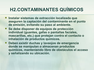 H2.CONTAMINANTES QUÍMICOS
   Instalar sistemas de extracción localizada que
    aseguren la captación del contaminante en el punto
    de emisión, evitando su paso al ambiente.
   Se debe disponer de equipos de protección
    individual (guantes, gafas o pantallas faciales,
    mascarillas, etc.) que protejan contra el contacto o
    inhalación de productos químicos.
   Deben existir duchas y lavaojos de emergencia
    donde se manipulan o almacenan productos
    químicos, manteniendo libre de obstáculos el acceso
    y señalizando su ubicación.
 