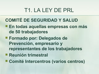 T1. LA LEY DE PRL
COMITÉ DE SEGURIDAD Y SALUD
 En todas aquellas empresas con más
  de 50 trabajadores
 Formado por: Delegados de
  Prevención, empresario y
  representantes de los trabajadores
 Reunión trimestral
 Comité Intercentros (varios centros)
 