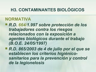 H3. CONTAMINANTES BIOLÓGICOS

NORMATIVA
 R.D. 664/1.997 sobre protección de los
  trabajadores contra los riesgos
  relacionados con la exposición a
  agentes biológicos durante el trabajo
  (B.O.E. 24/05/1997)
 R.D. 865/2003 de 4 de julio por el que se
  establecen los criterios higiénico-
  sanitarios para la prevención y control
  de la legionelosis
 