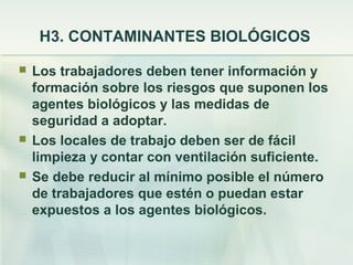H3. CONTAMINANTES BIOLÓGICOS

   Los trabajadores deben tener información y
    formación sobre los riesgos que suponen los
    agentes biológicos y las medidas de
    seguridad a adoptar.
   Los locales de trabajo deben ser de fácil
    limpieza y contar con ventilación suficiente.
   Se debe reducir al mínimo posible el número
    de trabajadores que estén o puedan estar
    expuestos a los agentes biológicos.
 