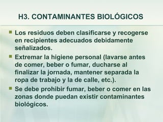 H3. CONTAMINANTES BIOLÓGICOS

   Los residuos deben clasificarse y recogerse
    en recipientes adecuados debidamente
    señalizados.
   Extremar la higiene personal (lavarse antes
    de comer, beber o fumar, ducharse al
    finalizar la jornada, mantener separada la
    ropa de trabajo y la de calle, etc.).
   Se debe prohibir fumar, beber o comer en las
    zonas donde puedan existir contaminantes
    biológicos.
 