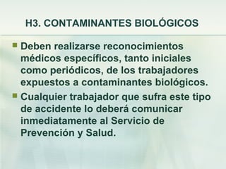 H3. CONTAMINANTES BIOLÓGICOS

 Deben realizarse reconocimientos
  médicos específicos, tanto iniciales
  como periódicos, de los trabajadores
  expuestos a contaminantes biológicos.
 Cualquier trabajador que sufra este tipo
  de accidente lo deberá comunicar
  inmediatamente al Servicio de
  Prevención y Salud.
 