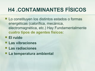 H4 .CONTAMINANTES FÍSICOS
   Lo constituyen los distintos estados o formas
    energéticas (calorífica, mecánica,
    electromagnética, etc.) Hay Fundamentalmente
    cuatro tipos de agentes físicos:
   El ruido
   Las vibraciones
   Las radiaciones
   La temperatura ambiental
 