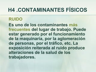 H4 .CONTAMINANTES FÍSICOS
RUIDO
Es uno de los contaminantes más
frecuentes del lugar de trabajo. Puede
estar generado por el funcionamiento
de la maquinaria, por la aglomeración
de personas, por el tráfico, etc. La
exposición reiterada al ruido produce
alteraciones de la salud de los
trabajadores.
 