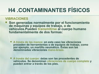H4 .CONTAMINANTES FÍSICOS
VIBRACIONES
 Son generadas normalmente por el funcionamiento
  de máquinas y equipos de trabajo, o de
  vehículos.Pueden transmitirse al cuerpo humano
  fundamentalmente de dos formas:

     A través de las manos: en este caso las vibraciones
      proceden de herramientas o de equipos de trabajo, como
      por ejemplo, un martillo neumático. Éstas son las
      denominadas vibraciones mano-brazo.

     A través del cuerpo: éstas son las procedentes de
      vehículos. Se denominan vibraciones de cuerpo completo y
      pueden entrar a través de los pies.
 