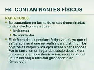H4 .CONTAMINANTES FÍSICOS
RADIACIONES
 Se transmiten en forma de ondas denominadas
  ondas electromagnéticas.
    Ionizantes
    No ionizantes
 El defecto de luz produce fatiga visual, ya que el
  esfuerzo visual que se realiza para distinguir los
  objetos es mayor y los ojos acaban cansándose.
  Por lo tanto, en un lugar de trabajo debe existir
  un buen sistema de iluminación, ya sea natural
  (la luz del sol) o artificial (procedente de
  lámparas).
 