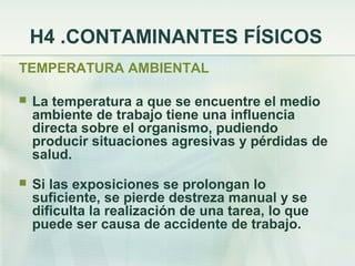 H4 .CONTAMINANTES FÍSICOS
TEMPERATURA AMBIENTAL

   La temperatura a que se encuentre el medio
    ambiente de trabajo tiene una influencia
    directa sobre el organismo, pudiendo
    producir situaciones agresivas y pérdidas de
    salud.
   Si las exposiciones se prolongan lo
    suficiente, se pierde destreza manual y se
    dificulta la realización de una tarea, lo que
    puede ser causa de accidente de trabajo.
 